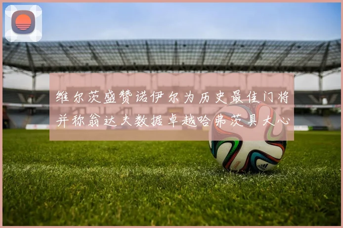 维尔茨盛赞诺伊尔为历史最佳门将并称翁达夫数据卓越哈弗茨具大心脏