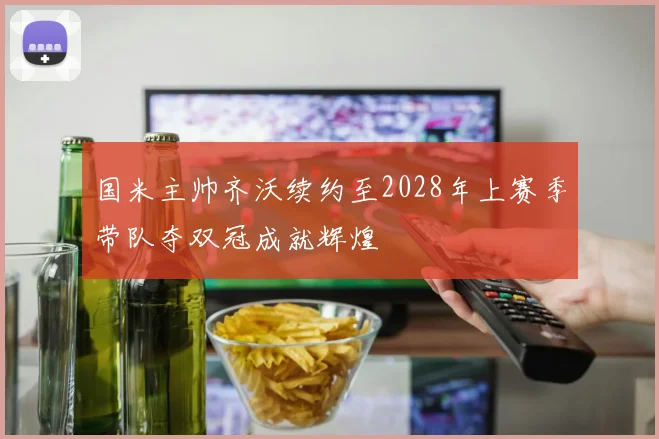 国米主帅齐沃续约至2028年上赛季带队夺双冠成就辉煌