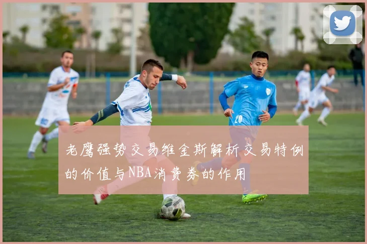 老鹰强势交易维金斯解析交易特例的价值与NBA消费券的作用