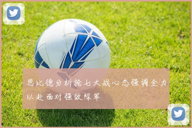 恩比德分析抢七大战心态强调全力以赴面对强敌绿军