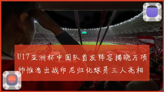 U17亚洲杯中国队首发阵容揭晓万项帅惟浩出战印尼归化球员三人亮相