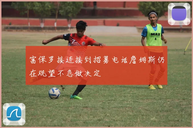 富保罗接连接到招募电话詹姆斯仍在观望不急做决定