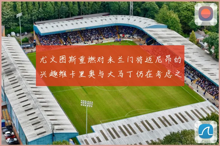 尤文图斯重燃对米兰门将迈尼昂的兴趣维卡里奥与大马丁仍在考虑之中