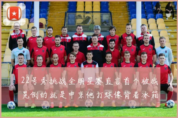 22号秀挑战全明星赛直言首个被我晃倒的就是申京他打球像背着冰箱一样笨重