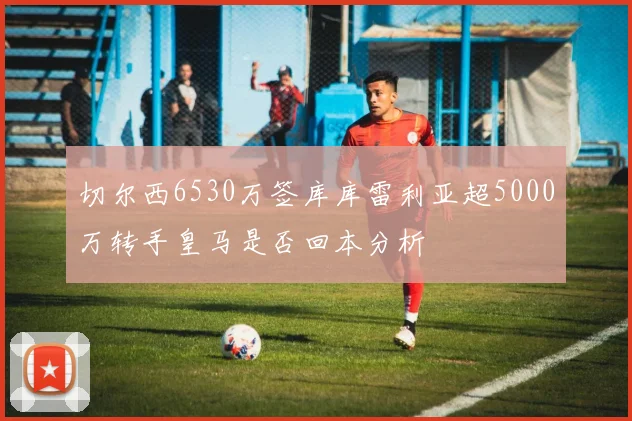 切尔西6530万签库库雷利亚超5000万转手皇马是否回本分析