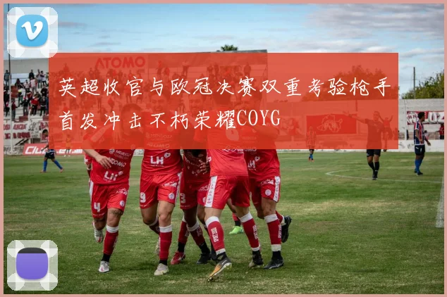 英超收官与欧冠决赛双重考验枪手首发冲击不朽荣耀COYG