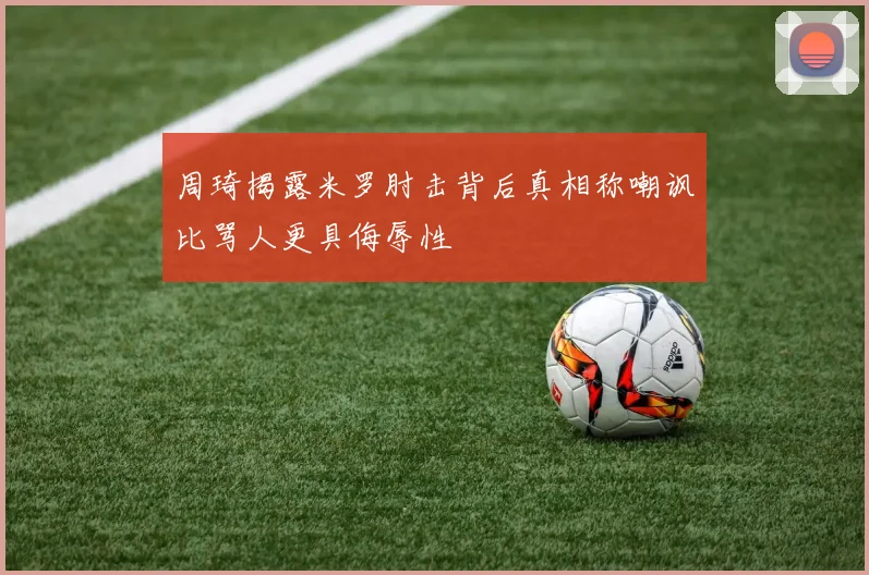 周琦揭露米罗肘击背后真相称嘲讽比骂人更具侮辱性