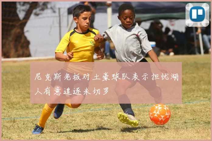 尼克斯老板对土豪球队表示担忧湖人有意追逐米切罗