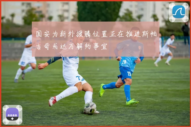 国安为新外援腾位置正在推进斯帕吉奇或达万解约事宜