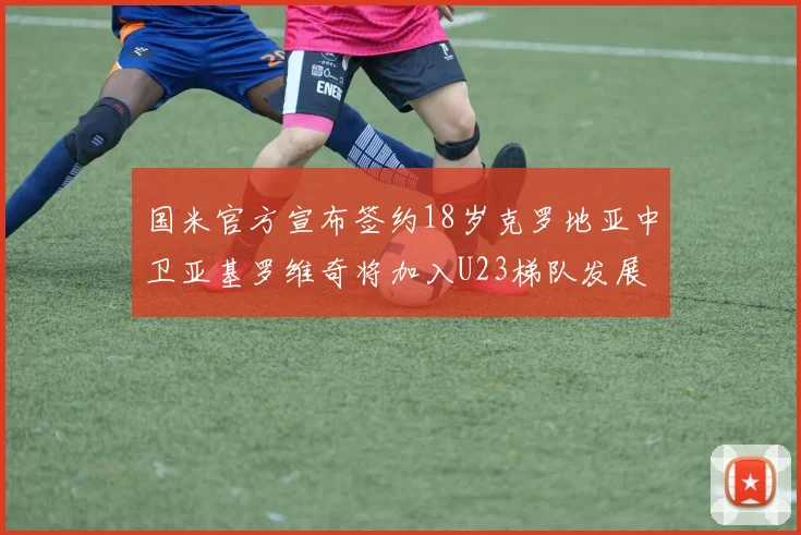 国米官方宣布签约18岁克罗地亚中卫亚基罗维奇将加入U23梯队发展