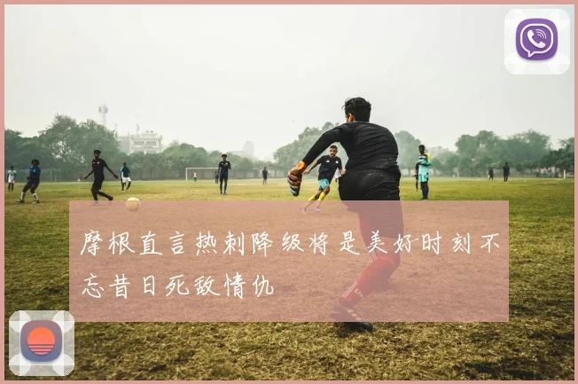 摩根直言热刺降级将是美好时刻不忘昔日死敌情仇