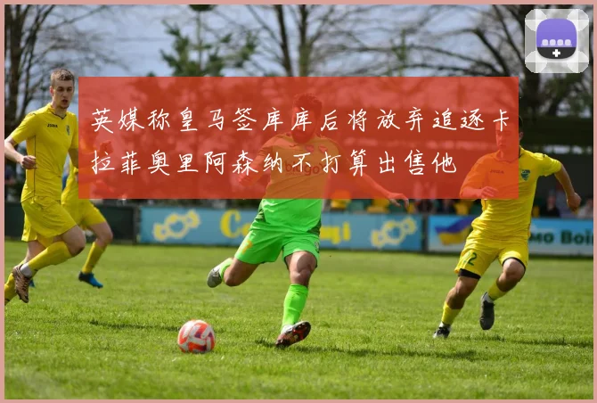 英媒称皇马签库库后将放弃追逐卡拉菲奥里阿森纳不打算出售他