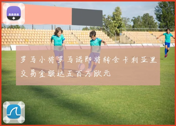 罗马小将罗马诺即将转会卡利亚里交易金额达五百万欧元