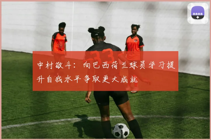 中村敬斗：向巴西荷兰球员学习提升自我水平争取更大成就