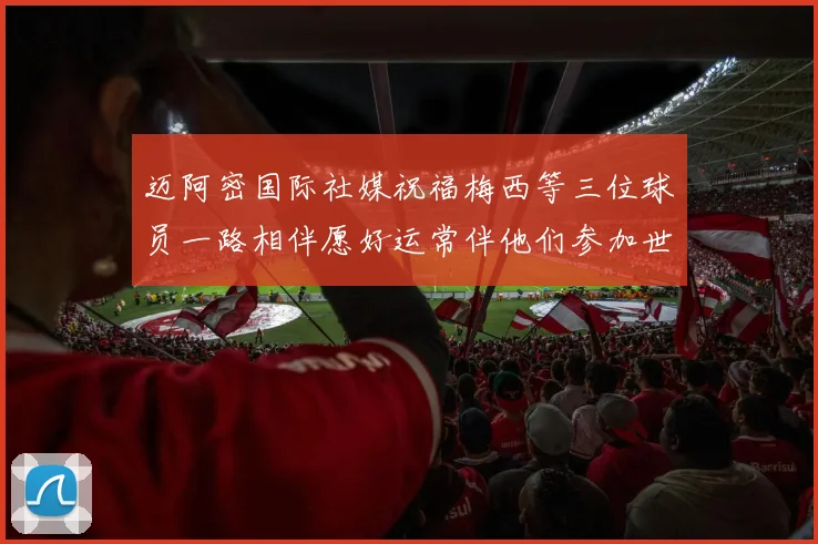 迈阿密国际社媒祝福梅西等三位球员一路相伴愿好运常伴他们参加世界杯