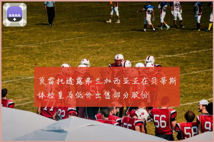 莫雷托透露弗兰加西亚正在贝蒂斯体检皇马低价出售部分股份