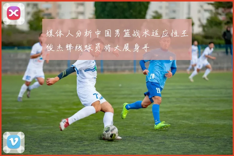 媒体人分析中国男篮战术适应性王俊杰锋线球员将大展身手