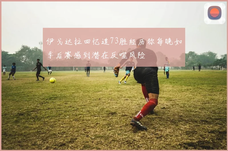 伊戈达拉回忆追73胜经历称每晚如季后赛感到潜在反噬风险