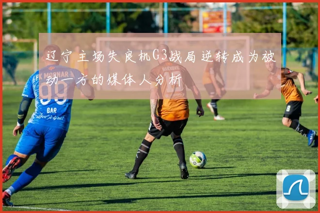 辽宁主场失良机G3战局逆转成为被动一方的媒体人分析