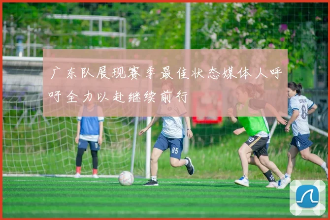 广东队展现赛季最佳状态媒体人呼吁全力以赴继续前行