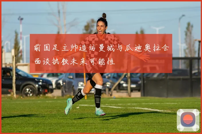 前国足主帅造访曼城与瓜迪奥拉会面谈执教未来可能性