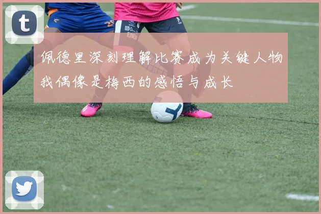 佩德里深刻理解比赛成为关键人物我偶像是梅西的感悟与成长