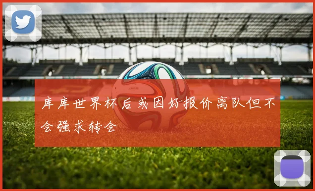 库库世界杯后或因好报价离队但不会强求转会