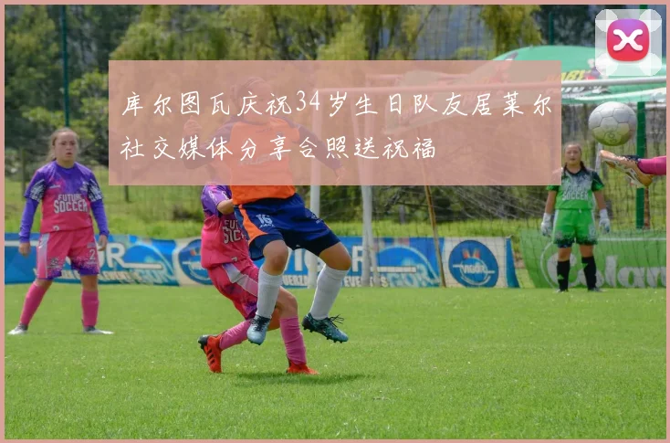 库尔图瓦庆祝34岁生日队友居莱尔社交媒体分享合照送祝福