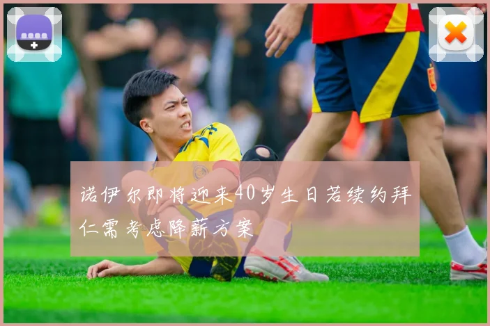 诺伊尔即将迎来40岁生日若续约拜仁需考虑降薪方案