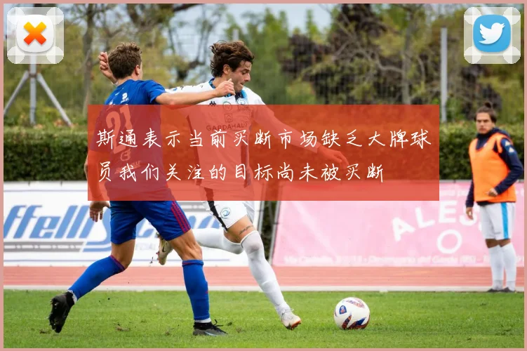 斯通表示当前买断市场缺乏大牌球员我们关注的目标尚未被买断