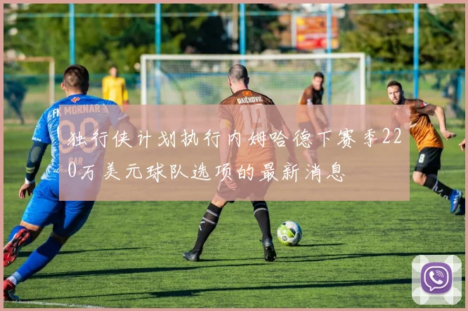 独行侠计划执行内姆哈德下赛季220万美元球队选项的最新消息